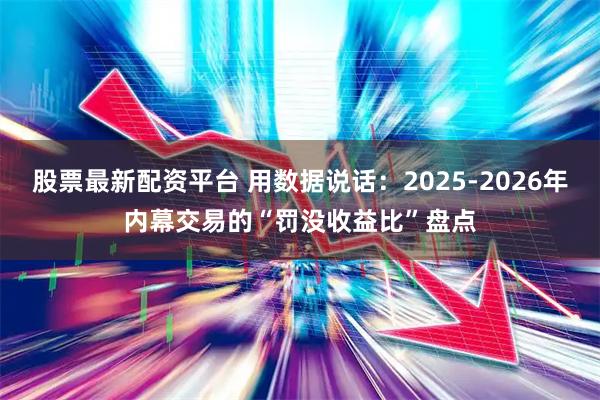 股票最新配资平台 用数据说话：2025-2026年内幕交易的“罚没收益比”盘点