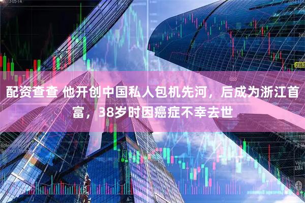 配资查查 他开创中国私人包机先河，后成为浙江首富，38岁时因癌症不幸去世