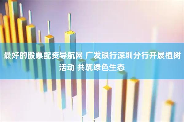 最好的股票配资导航网 广发银行深圳分行开展植树活动 共筑绿色生态