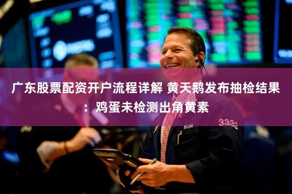 广东股票配资开户流程详解 黄天鹅发布抽检结果:鸡蛋未检测出角黄素