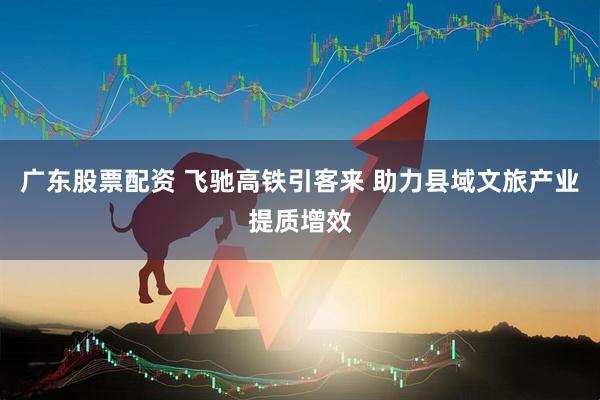 广东股票配资 飞驰高铁引客来 助力县域文旅产业提质增效