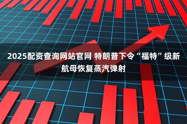 2025配资查询网站官网 特朗普下令“福特”级新航母恢复蒸汽弹射