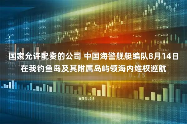 国家允许配资的公司 中国海警舰艇编队8月14日在我钓鱼岛及其附属岛屿领海内维权巡航