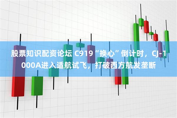 股票知识配资论坛 C919“换心”倒计时，CJ-1000A进入适航试飞，打破西方航发垄断
