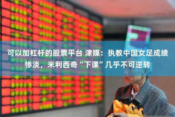 可以加杠杆的股票平台 津媒：执教中国女足成绩惨淡，米利西奇“下课”几乎不可逆转