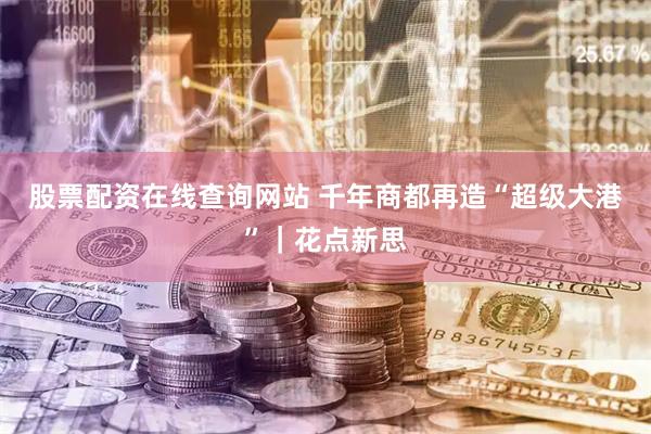 股票配资在线查询网站 千年商都再造“超级大港”｜花点新思