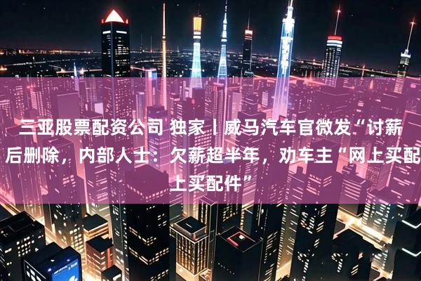 三亚股票配资公司 独家丨威马汽车官微发“讨薪帖”后删除，内部人士：欠薪超半年，劝车主“网上买配件”