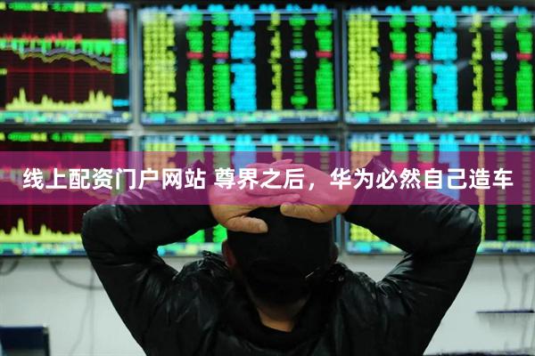 线上配资门户网站 尊界之后，华为必然自己造车